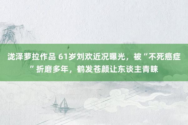 泷泽萝拉作品 61岁刘欢近况曝光，被“不死癌症”折磨多年，鹤发苍颜让东谈主青睐