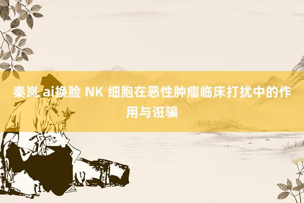 秦岚 ai换脸 NK 细胞在恶性肿瘤临床打扰中的作用与诳骗