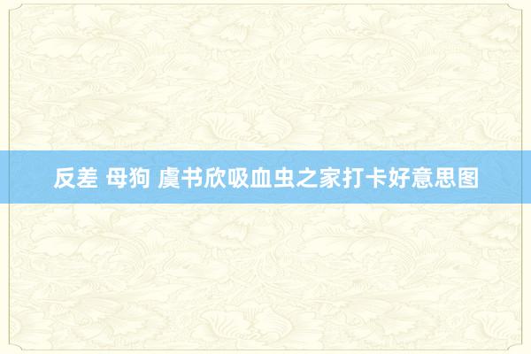 反差 母狗 虞书欣吸血虫之家打卡好意思图