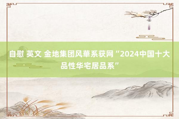 自慰 英文 金地集团风華系获网“2024中国十大品性华宅居品系”