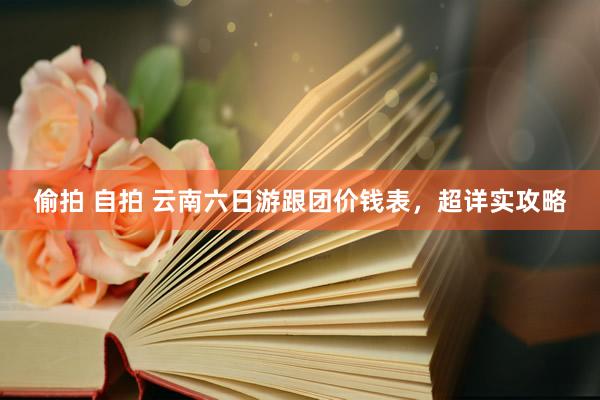 偷拍 自拍 云南六日游跟团价钱表，超详实攻略