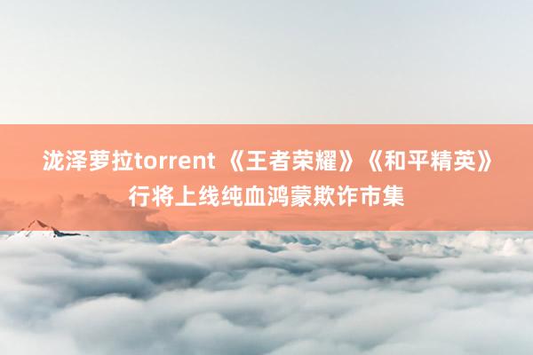 泷泽萝拉torrent 《王者荣耀》《和平精英》行将上线纯血鸿蒙欺诈市集