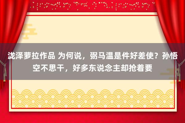 泷泽萝拉作品 为何说，弼马温是件好差使？孙悟空不思干，好多东说念主却抢着要