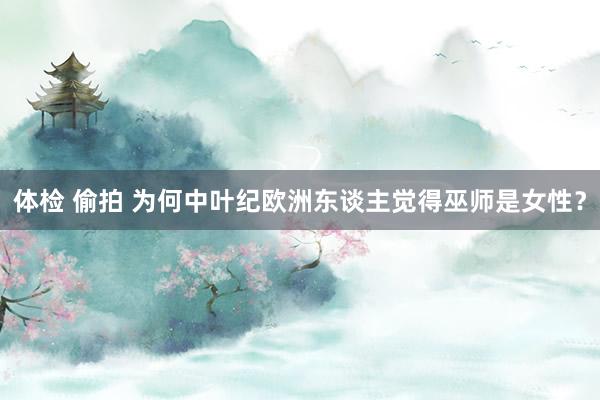 体检 偷拍 为何中叶纪欧洲东谈主觉得巫师是女性？