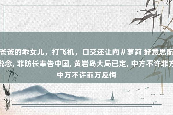 爸爸的乖女儿，打飞机，口交还让禸＃萝莉 好意思航母改说念， 菲防长奉告中国， 黄岩岛大局已定， 中方不许菲方反悔