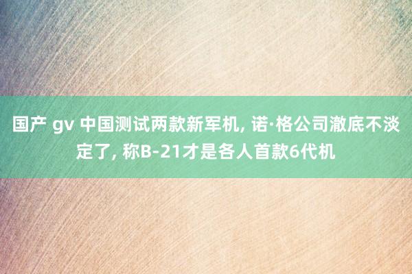 国产 gv 中国测试两款新军机， 诺·格公司澈底不淡定了， 称B-21才是各人首款6代机