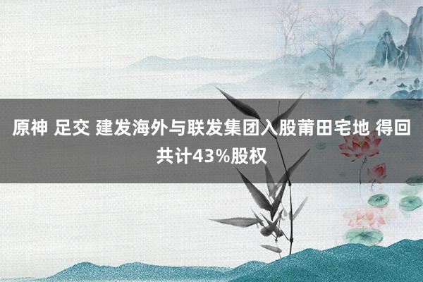 原神 足交 建发海外与联发集团入股莆田宅地 得回共计43%股权