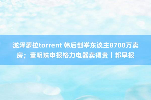 泷泽萝拉torrent 韩后创举东谈主8700万卖房；董明珠申报格力电器卖得贵丨邦早报