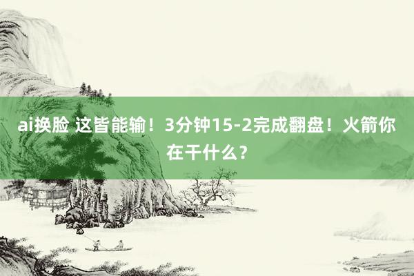 ai换脸 这皆能输！3分钟15-2完成翻盘！火箭你在干什么？