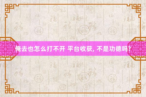 俺去也怎么打不开 平台收获， 不是功德吗?