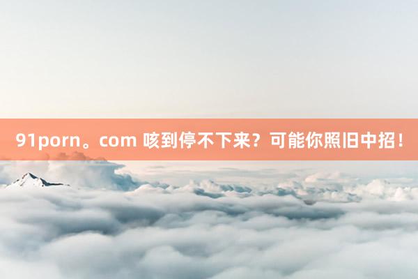 91porn。com 咳到停不下来？可能你照旧中招！