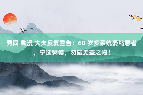 男同 動漫 大夫反复警告：60 岁多系统萎缩患者，宁选粥馍，勿碰无益之物！