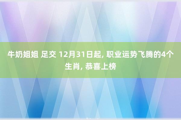 牛奶姐姐 足交 12月31日起， 职业运势飞腾的4个生肖， 恭喜上榜
