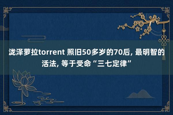 泷泽萝拉torrent 照旧50多岁的70后， 最明智的活法， 等于受命“三七定律”