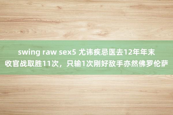 swing raw sex5 尤讳疾忌医去12年年末收官战取胜11次，只输1次刚好敌手亦然佛罗伦萨