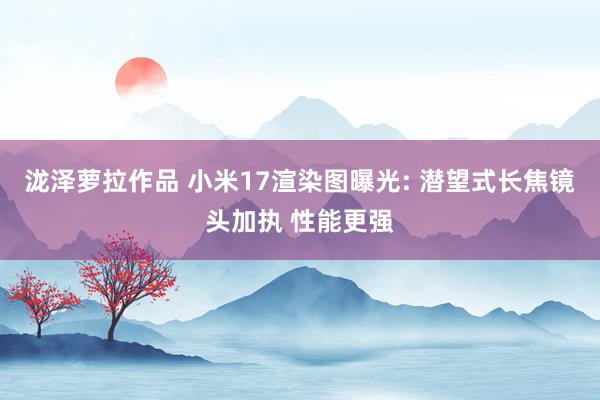 泷泽萝拉作品 小米17渲染图曝光: 潜望式长焦镜头加执 性能更强