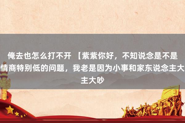 俺去也怎么打不开 【紫紫你好，不知说念是不是我情商特别低的问题，我老是因为小事和家东说念主大吵