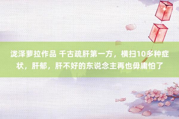 泷泽萝拉作品 千古疏肝第一方，横扫10多种症状，肝郁，肝不好的东说念主再也毋庸怕了