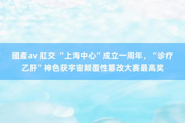 國產av 肛交 “上海中心”成立一周年，“诊疗乙肝”神色获宇宙颠覆性篡改大赛最高奖