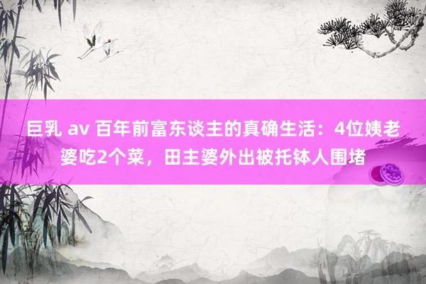 巨乳 av 百年前富东谈主的真确生活：4位姨老婆吃2个菜，田主婆外出被托钵人围堵