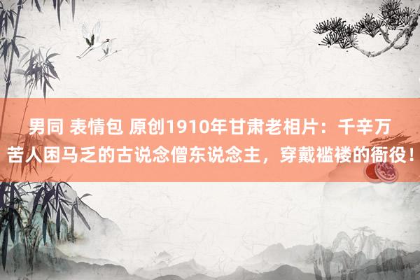 男同 表情包 原创1910年甘肃老相片：千辛万苦人困马乏的古说念僧东说念主，穿戴褴褛的衙役！