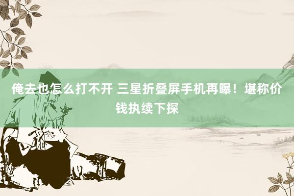 俺去也怎么打不开 三星折叠屏手机再曝！堪称价钱执续下探