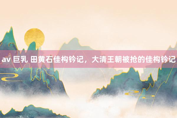 av 巨乳 田黄石佳构钤记，大清王朝被抢的佳构钤记