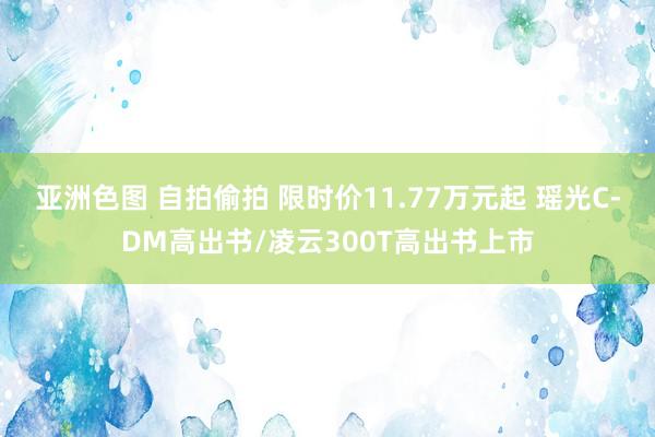 亚洲色图 自拍偷拍 限时价11.77万元起 瑶光C-DM高出书/凌云300T高出书上市