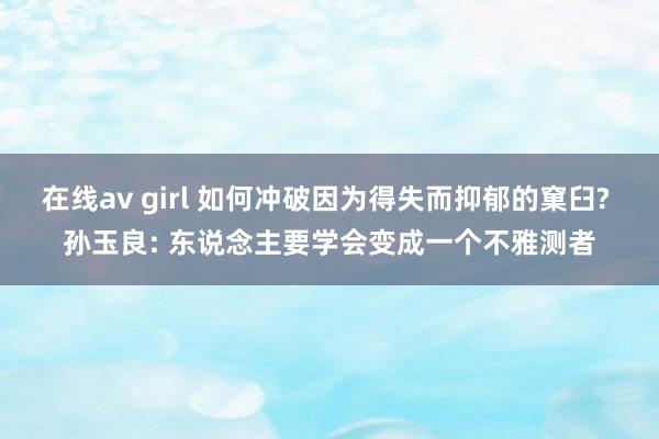 在线av girl 如何冲破因为得失而抑郁的窠臼? 孙玉良: 东说念主要学会变成一个不雅测者