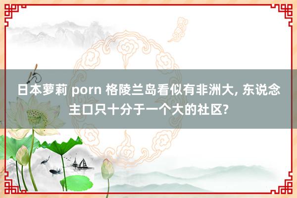 日本萝莉 porn 格陵兰岛看似有非洲大， 东说念主口只十分于一个大的社区?