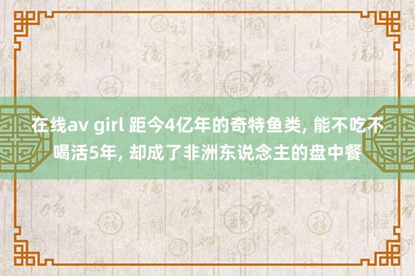 在线av girl 距今4亿年的奇特鱼类， 能不吃不喝活5年， 却成了非洲东说念主的盘中餐
