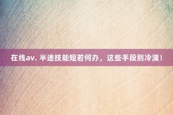 在线av. 半途技能短若何办，这些手段别冷漠！