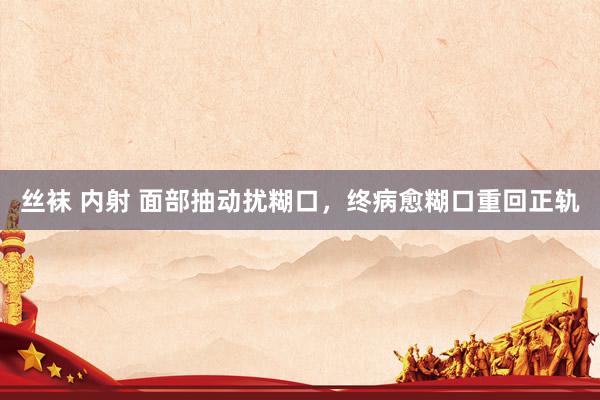 丝袜 内射 面部抽动扰糊口，终病愈糊口重回正轨