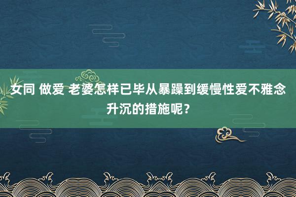 女同 做爱 老婆怎样已毕从暴躁到缓慢性爱不雅念升沉的措施呢？