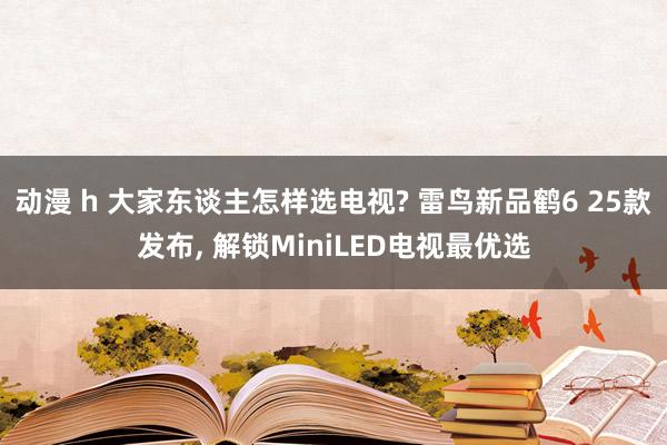 动漫 h 大家东谈主怎样选电视? 雷鸟新品鹤6 25款发布， 解锁MiniLED电视最优选