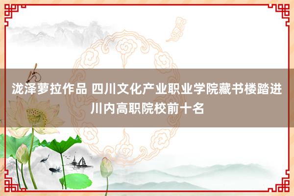 泷泽萝拉作品 四川文化产业职业学院藏书楼踏进川内高职院校前十名