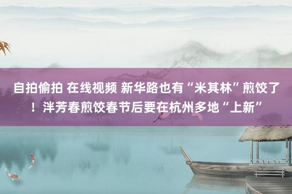 自拍偷拍 在线视频 新华路也有“米其林”煎饺了！泮芳春煎饺春节后要在杭州多地“上新”
