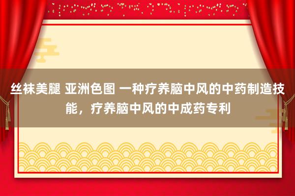 丝袜美腿 亚洲色图 一种疗养脑中风的中药制造技能，疗养脑中风的中成药专利