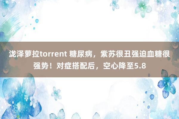 泷泽萝拉torrent 糖尿病，紫苏很丑强迫血糖很强势！对症搭配后，空心降至5.8