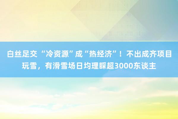 白丝足交 “冷资源”成“热经济”！不出成齐项目玩雪，有滑雪场日均理睬超3000东谈主
