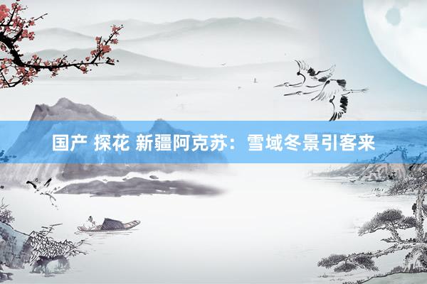国产 探花 新疆阿克苏：雪域冬景引客来