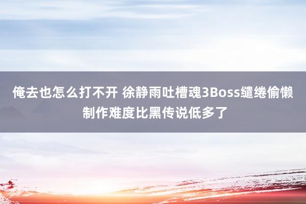 俺去也怎么打不开 徐静雨吐槽魂3Boss缱绻偷懒 制作难度比黑传说低多了