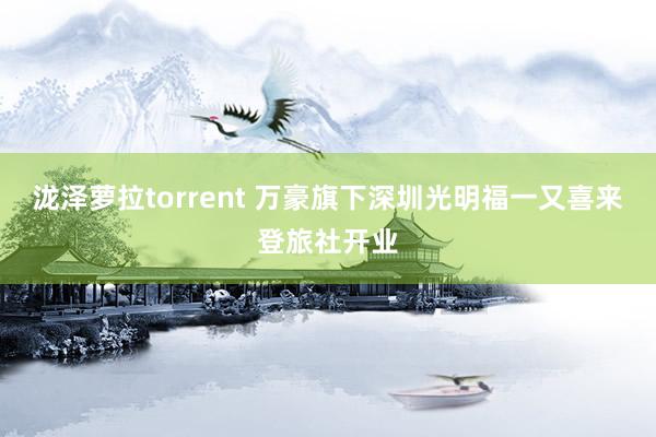 泷泽萝拉torrent 万豪旗下深圳光明福一又喜来登旅社开业
