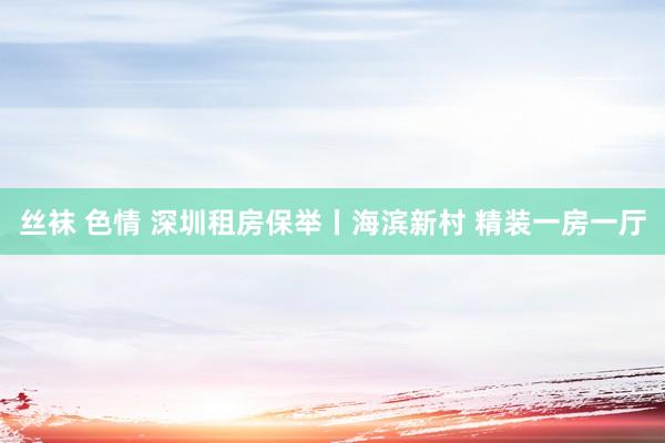 丝袜 色情 深圳租房保举丨海滨新村 精装一房一厅
