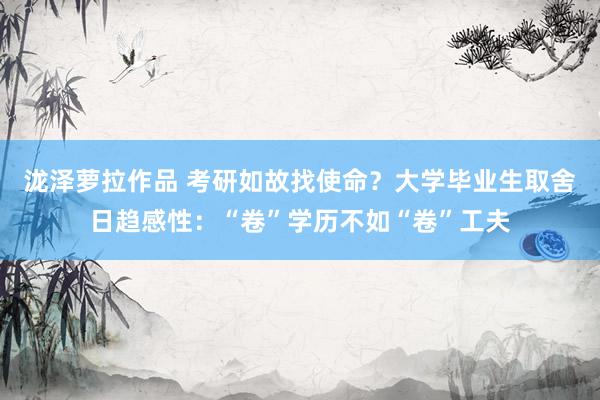 泷泽萝拉作品 考研如故找使命？大学毕业生取舍日趋感性：“卷”学历不如“卷”工夫