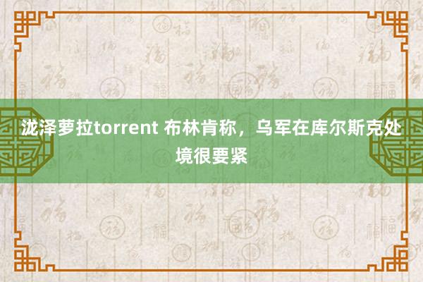 泷泽萝拉torrent 布林肯称，乌军在库尔斯克处境很要紧