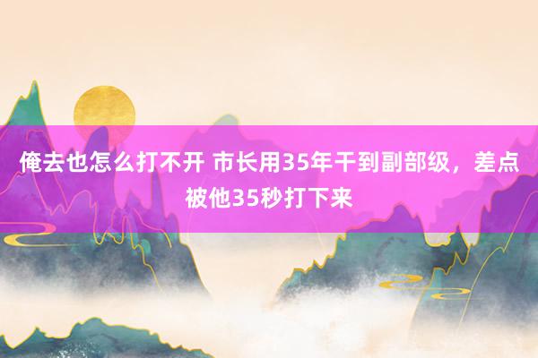 俺去也怎么打不开 市长用35年干到副部级，差点被他35秒打下来