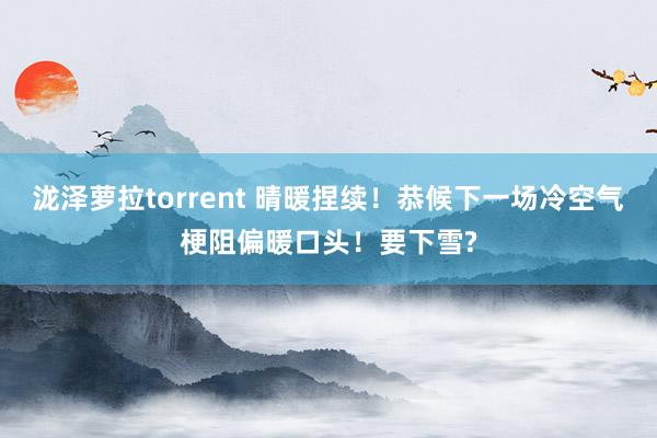 泷泽萝拉torrent 晴暖捏续！恭候下一场冷空气梗阻偏暖口头！要下雪?