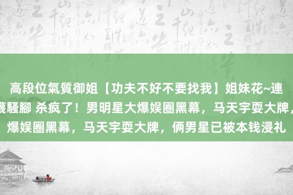 高段位氣質御姐【功夫不好不要找我】姐妹花~連體絲襪~大奶晃動~絲襪騷腳 杀疯了！男明星大爆娱圈黑幕，马天宇耍大牌，俩男星已被本钱浸礼