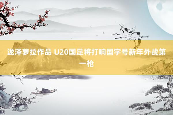 泷泽萝拉作品 U20国足将打响国字号新年外战第一枪